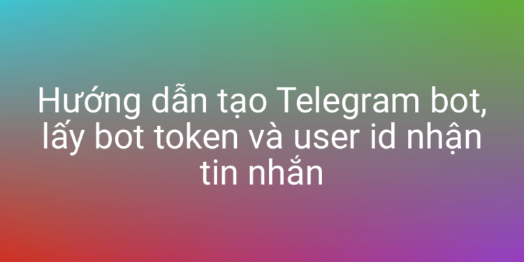 Tạo Telegram bot, lấy bot token và user id nhận tin nhắn